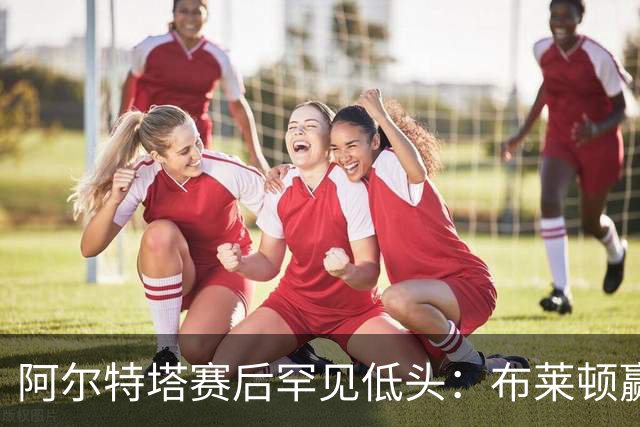 阿尔特塔赛后罕见低头：布莱顿赢该，我们被彻底打崩了